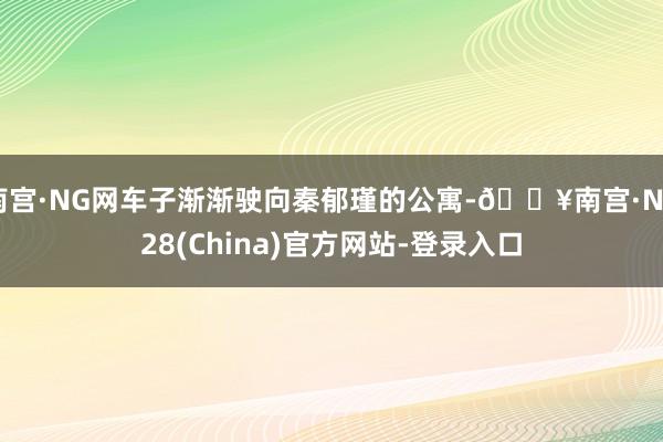 南宫·NG网车子渐渐驶向秦郁瑾的公寓-🔥南宫·NG28(China)官方网站-登录入口