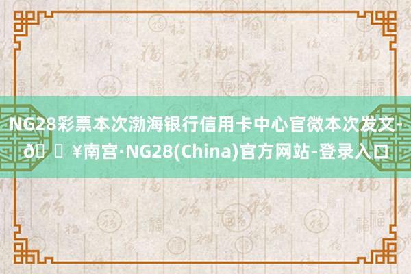 NG28彩票本次渤海银行信用卡中心官微本次发文-🔥南宫·NG28(China)官方网站-登录入口
