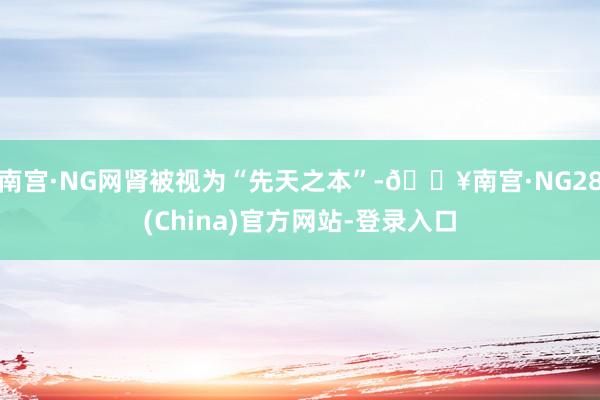 南宫·NG网肾被视为“先天之本”-🔥南宫·NG28(China)官方网站-登录入口