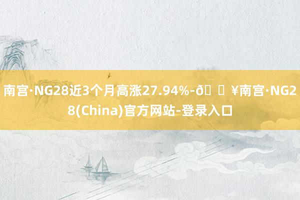 南宫·NG28近3个月高涨27.94%-🔥南宫·NG28(China)官方网站-登录入口