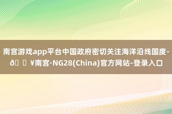 南宫游戏app平台中国政府密切关注海洋沿线国度-🔥南宫·NG28(China)官方网站-登录入口