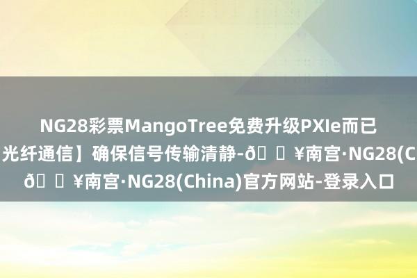 NG28彩票MangoTree免费升级PXIe而已机箱与章程器，升级为【光纤通信】确保信号传输清静-🔥南宫·NG28(China)官方网站-登录入口