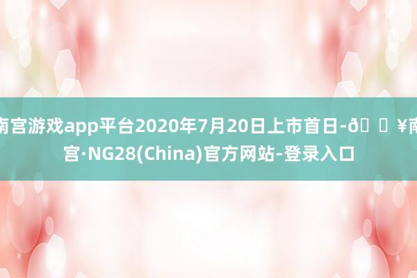 南宫游戏app平台2020年7月20日上市首日-🔥南宫·NG28(China)官方网站-登录入口
