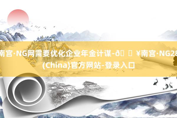 南宫·NG网需要优化企业年金计谋-🔥南宫·NG28(China)官方网站-登录入口