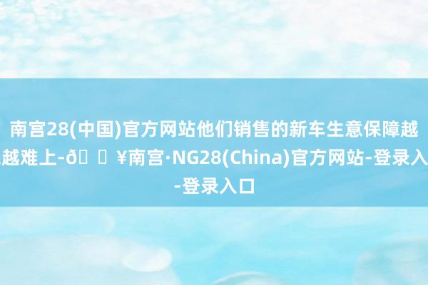 南宫28(中国)官方网站他们销售的新车生意保障越来越难上-🔥南宫·NG28(China)官方网站-登录入口
