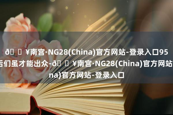 🔥南宫·NG28(China)官方网站-登录入口95 后、00 后们虽才能出众-🔥南宫·NG28(China)官方网站-登录入口