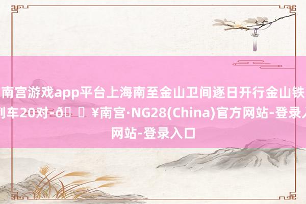 南宫游戏app平台上海南至金山卫间逐日开行金山铁路列车20对-🔥南宫·NG28(China)官方网站-登录入口