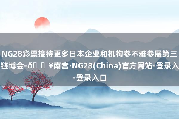 NG28彩票接待更多日本企业和机构参不雅参展第三届链博会-🔥南宫·NG28(China)官方网站-登录入口