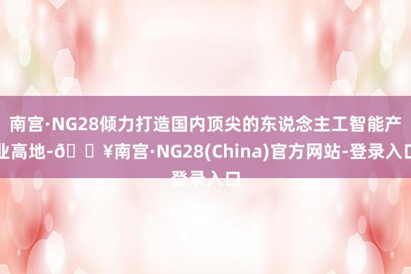 南宫·NG28倾力打造国内顶尖的东说念主工智能产业高地-🔥南宫·NG28(China)官方网站-登录入口
