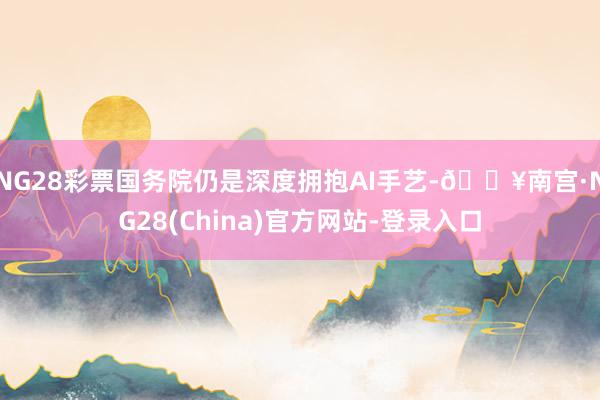 NG28彩票国务院仍是深度拥抱AI手艺-🔥南宫·NG28(China)官方网站-登录入口