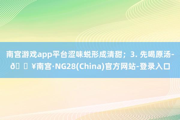 南宫游戏app平台涩味蜕形成清甜；3. 先喝原汤-🔥南宫·NG28(China)官方网站-登录入口