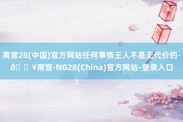 南宫28(中国)官方网站任何事情王人不是无代价的-🔥南宫·NG28(China)官方网站-登录入口