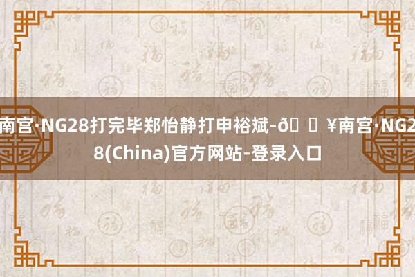 南宫·NG28打完毕郑怡静打申裕斌-🔥南宫·NG28(China)官方网站-登录入口