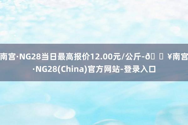 南宫·NG28当日最高报价12.00元/公斤-🔥南宫·NG28(China)官方网站-登录入口