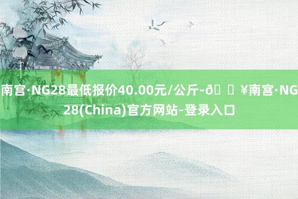 南宫·NG28最低报价40.00元/公斤-🔥南宫·NG28(China)官方网站-登录入口