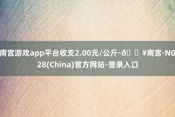 南宫游戏app平台收支2.00元/公斤-🔥南宫·NG28(China)官方网站-登录入口