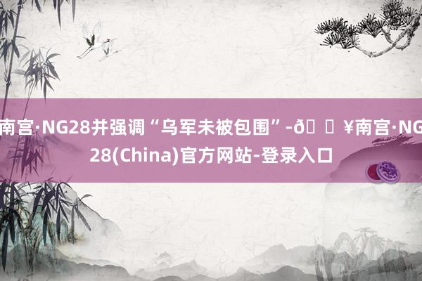 南宫·NG28并强调“乌军未被包围”-🔥南宫·NG28(China)官方网站-登录入口