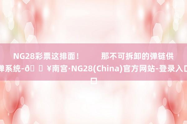 NG28彩票这排面！        那不可拆卸的弹链供弹系统-🔥南宫·NG28(China)官方网站-登录入口
