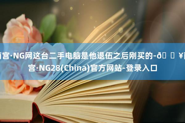 南宫·NG网这台二手电脑是他退伍之后刚买的-🔥南宫·NG28(China)官方网站-登录入口