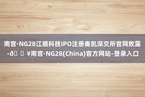 南宫·NG28江顺科技IPO注册奏凯深交所官网败露-🔥南宫·NG28(China)官方网站-登录入口