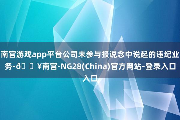 南宫游戏app平台公司未参与报说念中说起的违纪业务-🔥南宫·NG28(China)官方网站-登录入口