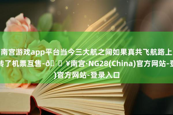 南宫游戏app平台当今三大航之间如果真共飞航路上全面运转了机票互售-🔥南宫·NG28(China)官方网站-登录入口