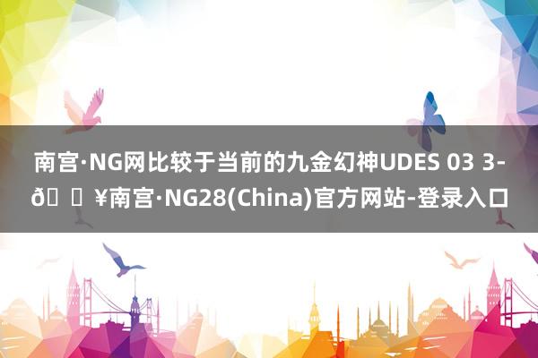 南宫·NG网比较于当前的九金幻神UDES 03 3-🔥南宫·NG28(China)官方网站-登录入口