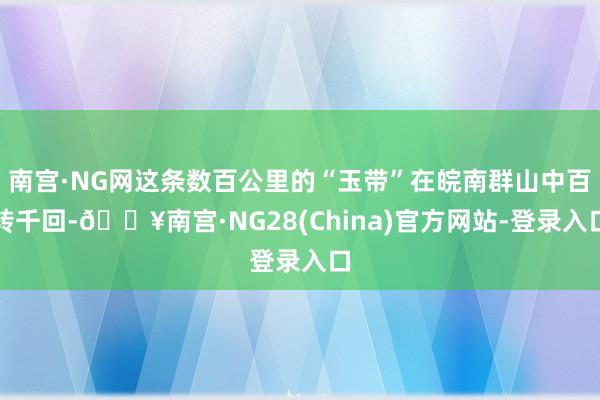 南宫·NG网这条数百公里的“玉带”在皖南群山中百转千回-🔥南宫·NG28(China)官方网站-登录入口