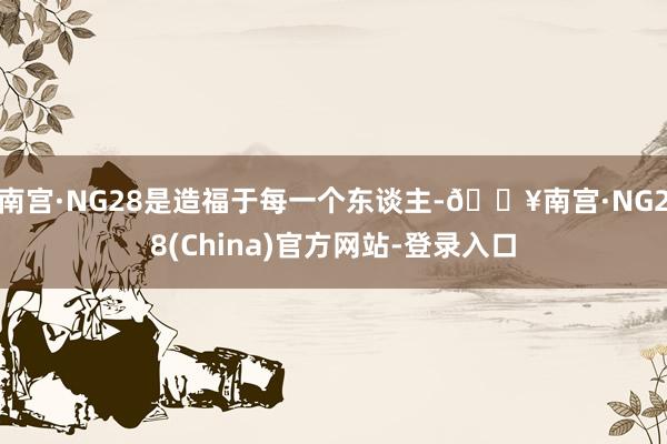 南宫·NG28是造福于每一个东谈主-🔥南宫·NG28(China)官方网站-登录入口