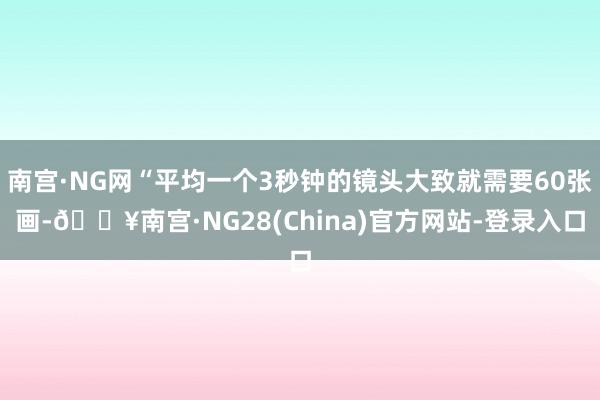 南宫·NG网“平均一个3秒钟的镜头大致就需要60张画-🔥南宫·NG28(China)官方网站-登录入口