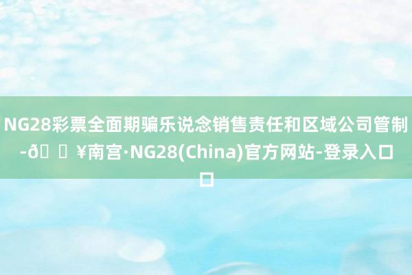 NG28彩票全面期骗乐说念销售责任和区域公司管制-🔥南宫·NG28(China)官方网站-登录入口