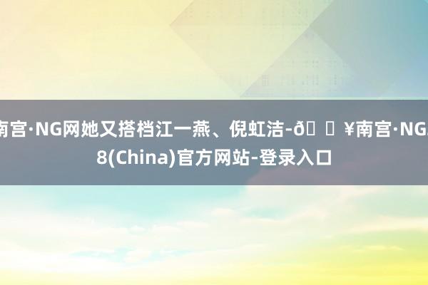 南宫·NG网她又搭档江一燕、倪虹洁-🔥南宫·NG28(China)官方网站-登录入口