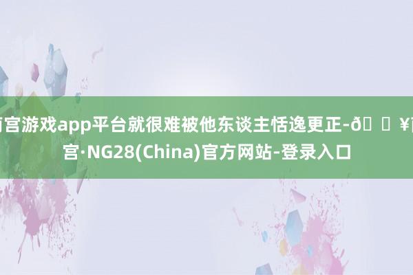 南宫游戏app平台就很难被他东谈主恬逸更正-🔥南宫·NG28(China)官方网站-登录入口