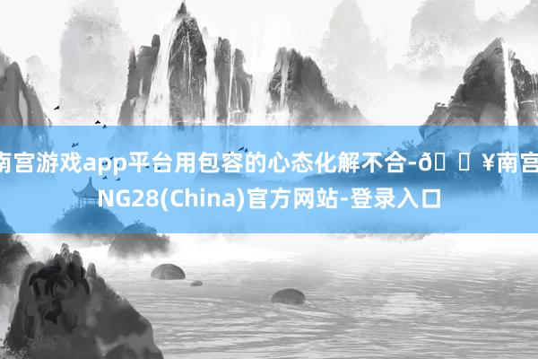 南宫游戏app平台用包容的心态化解不合-🔥南宫·NG28(China)官方网站-登录入口
