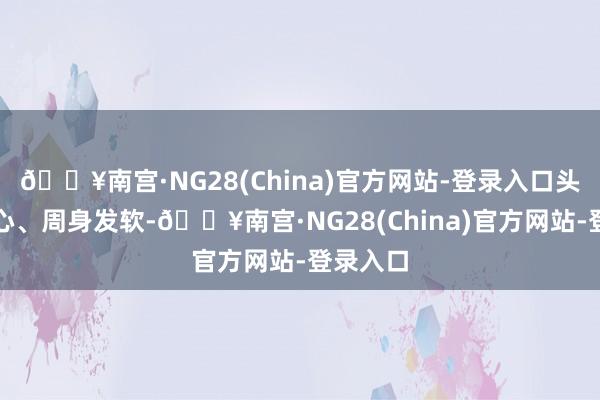 🔥南宫·NG28(China)官方网站-登录入口头晕、恶心、周身发软-🔥南宫·NG28(China)官方网站-登录入口