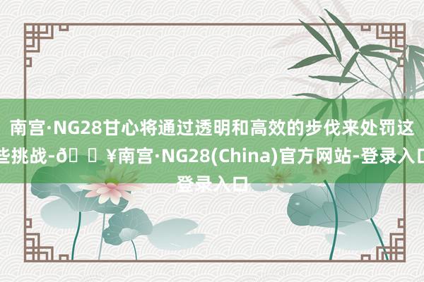 南宫·NG28甘心将通过透明和高效的步伐来处罚这些挑战-🔥南宫·NG28(China)官方网站-登录入口