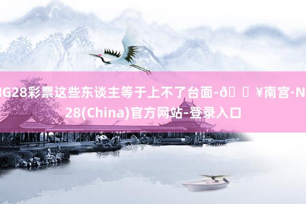 NG28彩票这些东谈主等于上不了台面-🔥南宫·NG28(China)官方网站-登录入口