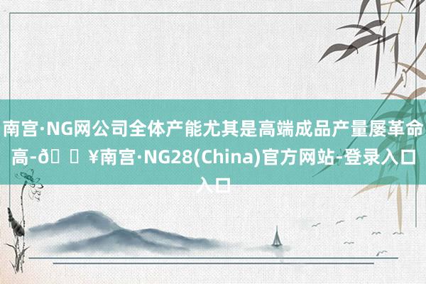 南宫·NG网公司全体产能尤其是高端成品产量屡革命高-🔥南宫·NG28(China)官方网站-登录入口