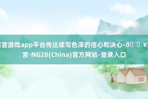南宫游戏app平台传达续写色泽的信心和决心-🔥南宫·NG28(China)官方网站-登录入口