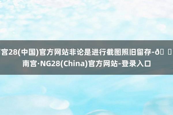 南宫28(中国)官方网站非论是进行截图照旧留存-🔥南宫·NG28(China)官方网站-登录入口