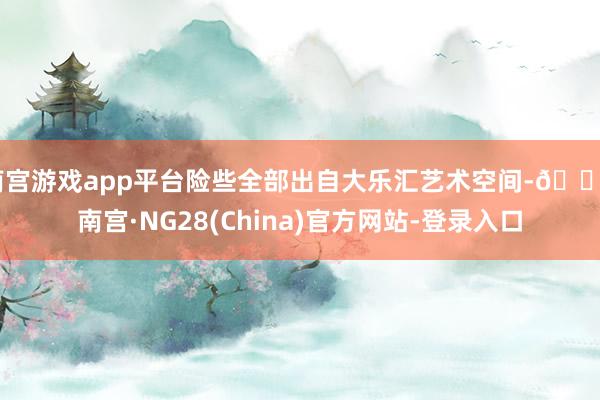 南宫游戏app平台险些全部出自大乐汇艺术空间-🔥南宫·NG28(China)官方网站-登录入口
