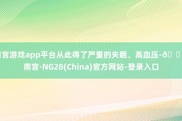 南宫游戏app平台从此得了严重的失眠、高血压-🔥南宫·NG28(China)官方网站-登录入口