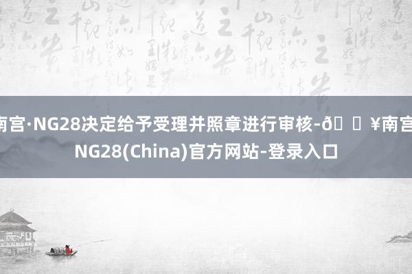 南宫·NG28决定给予受理并照章进行审核-🔥南宫·NG28(China)官方网站-登录入口