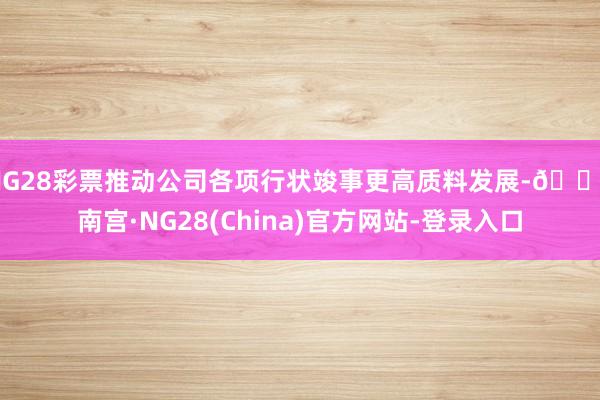 NG28彩票推动公司各项行状竣事更高质料发展-🔥南宫·NG28(China)官方网站-登录入口