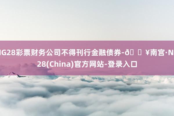 NG28彩票财务公司不得刊行金融债券-🔥南宫·NG28(China)官方网站-登录入口