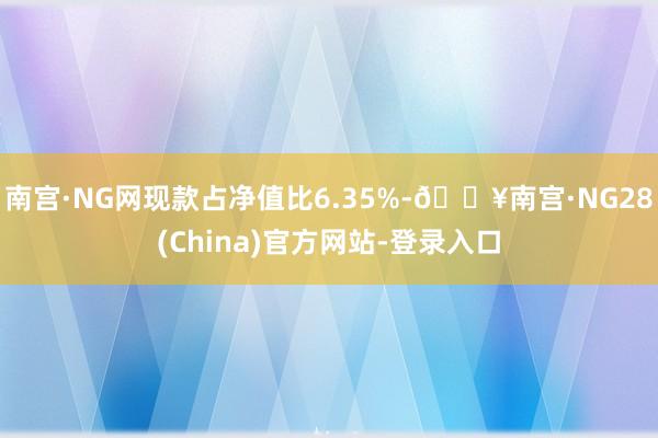 南宫·NG网现款占净值比6.35%-🔥南宫·NG28(China)官方网站-登录入口