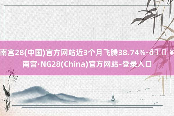 南宫28(中国)官方网站近3个月飞腾38.74%-🔥南宫·NG28(China)官方网站-登录入口