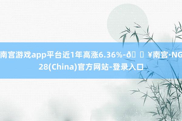 南宫游戏app平台近1年高涨6.36%-🔥南宫·NG28(China)官方网站-登录入口