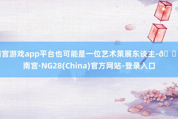 南宫游戏app平台也可能是一位艺术策展东谈主-🔥南宫·NG28(China)官方网站-登录入口
