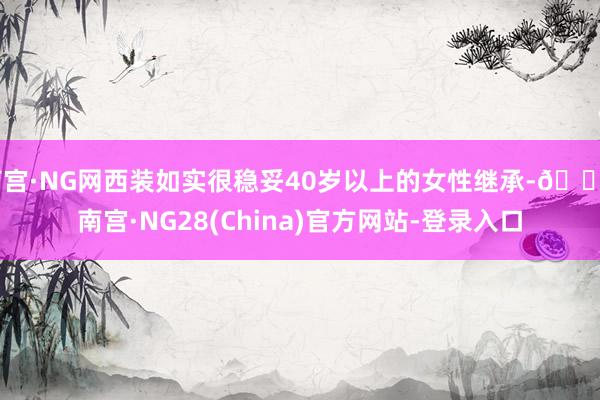 南宫·NG网西装如实很稳妥40岁以上的女性继承-🔥南宫·NG28(China)官方网站-登录入口
